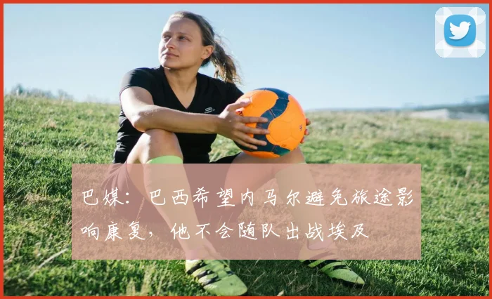 巴媒：巴西希望内马尔避免旅途影响康复，他不会随队出战埃及